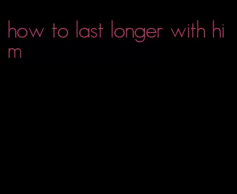 how to last longer with him