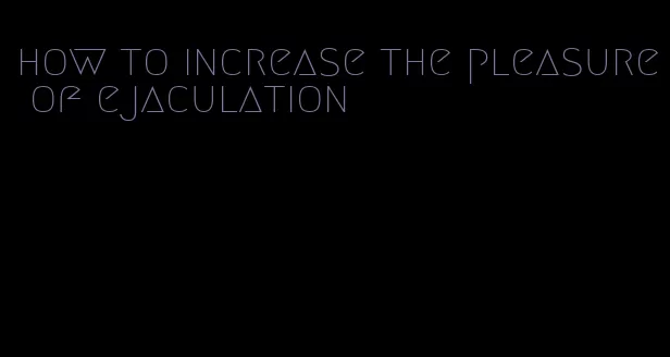 how to increase the pleasure of ejaculation