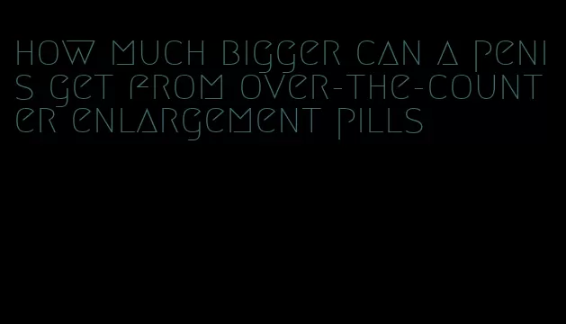 how much bigger can a penis get from over-the-counter enlargement pills