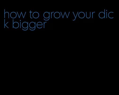 how to grow your dick bigger