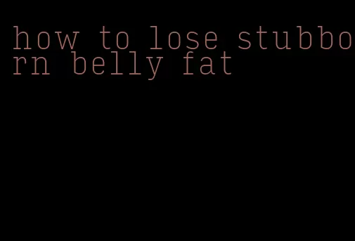 how to lose stubborn belly fat