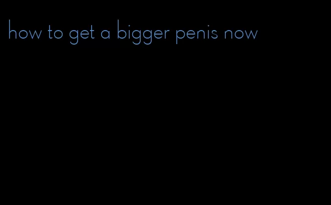 how to get a bigger penis now