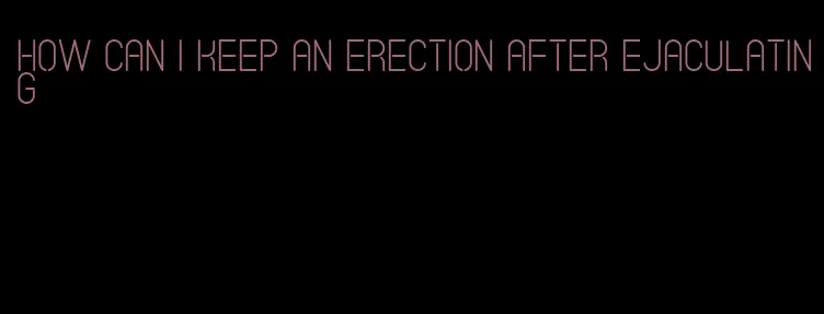 how can I keep an erection after ejaculating