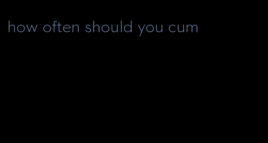 how often should you cum