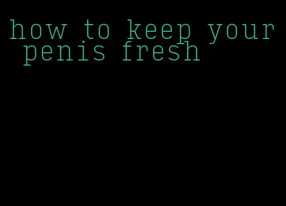 how to keep your penis fresh