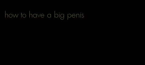 how to have a big penis