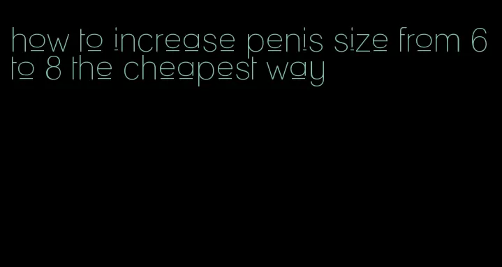 how to increase penis size from 6 to 8 the cheapest way