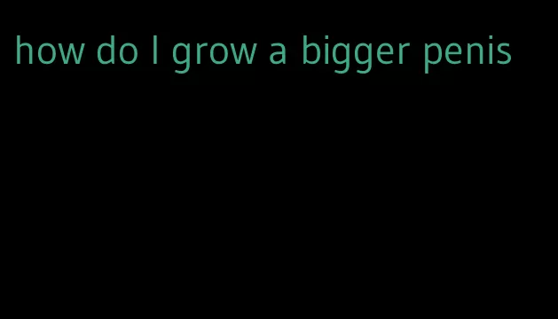 how do I grow a bigger penis