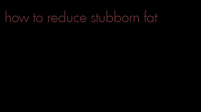 how to reduce stubborn fat