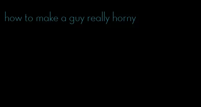 how to make a guy really horny