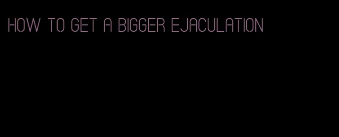 how to get a bigger ejaculation