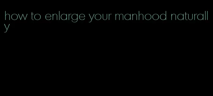 how to enlarge your manhood naturally