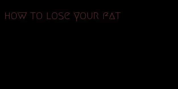 how to lose your fat