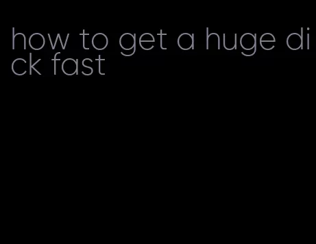 how to get a huge dick fast