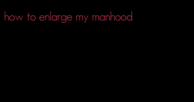 how to enlarge my manhood