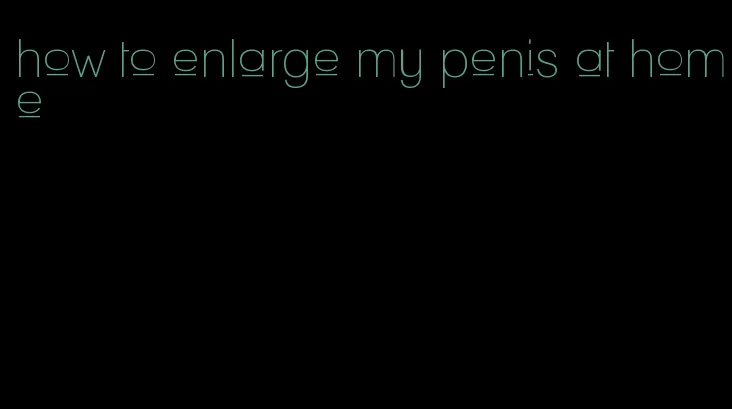 how to enlarge my penis at home