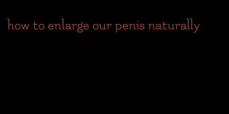 how to enlarge our penis naturally