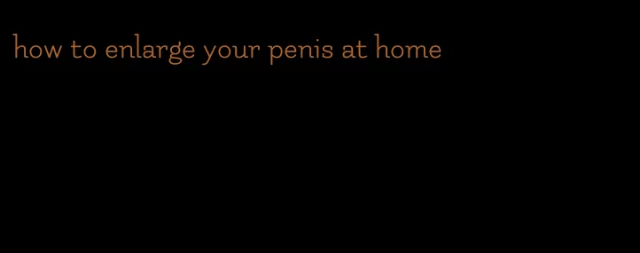 how to enlarge your penis at home