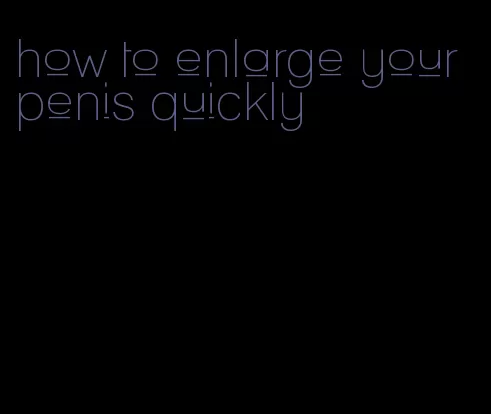 how to enlarge your penis quickly