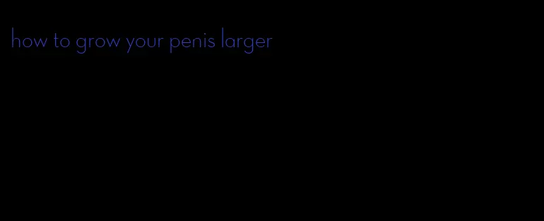 how to grow your penis larger