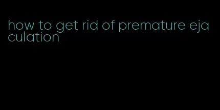 how to get rid of premature ejaculation