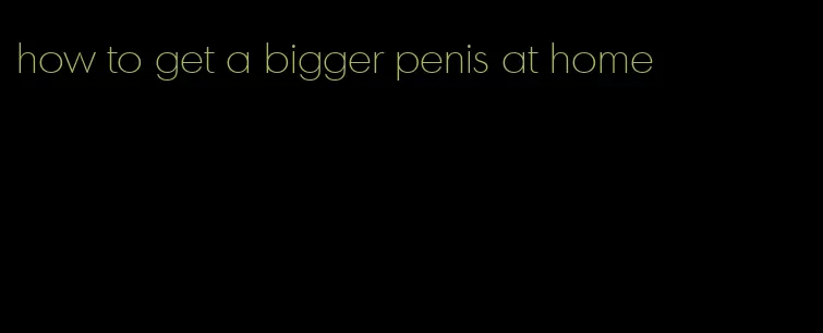 how to get a bigger penis at home