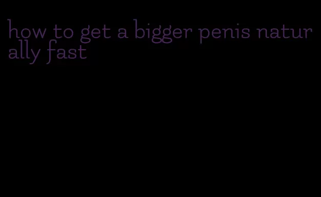 how to get a bigger penis naturally fast