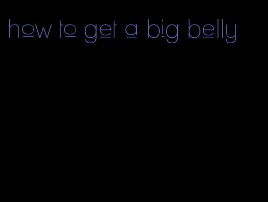 how to get a big belly