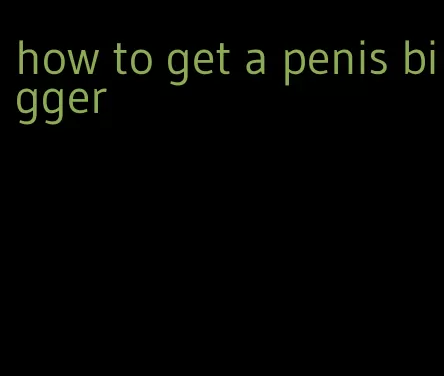 how to get a penis bigger