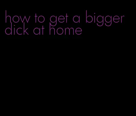 how to get a bigger dick at home