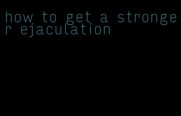 how to get a stronger ejaculation