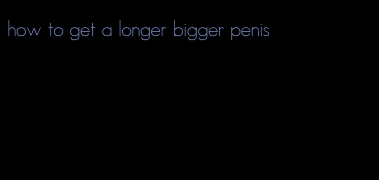 how to get a longer bigger penis