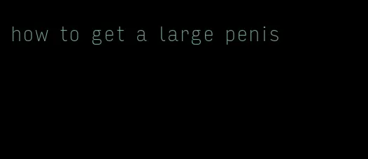 how to get a large penis