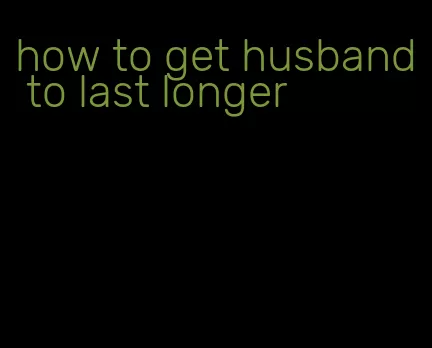 how to get husband to last longer