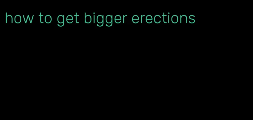 how to get bigger erections