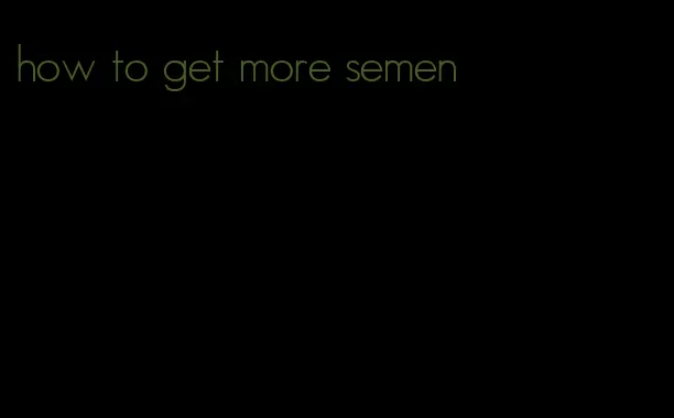 how to get more semen