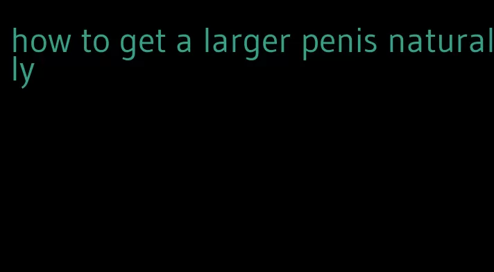 how to get a larger penis naturally