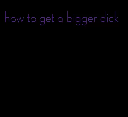 how to get a bigger dick