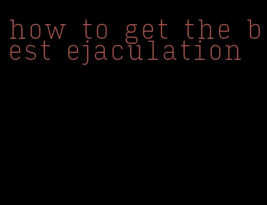 how to get the best ejaculation