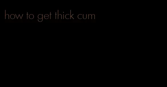 how to get thick cum