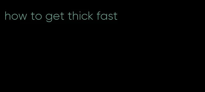 how to get thick fast