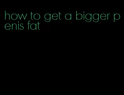 how to get a bigger penis fat