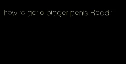 how to get a bigger penis Reddit