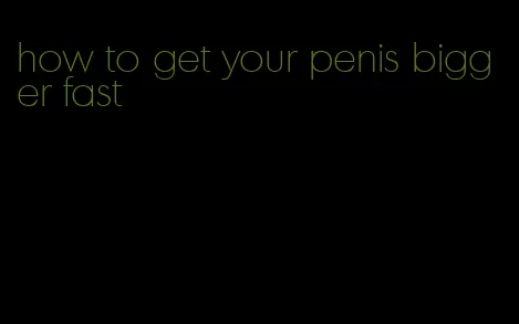 how to get your penis bigger fast