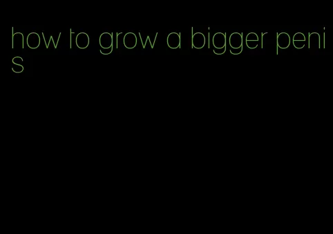 how to grow a bigger penis