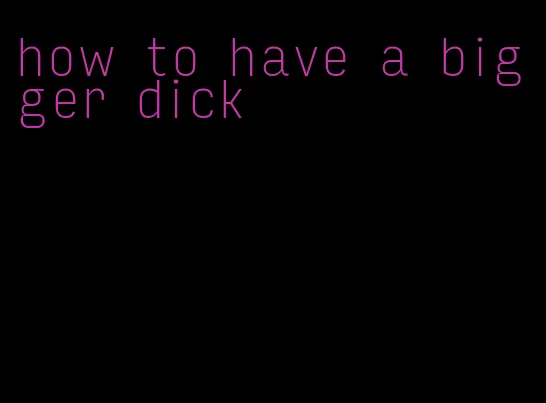 how to have a bigger dick