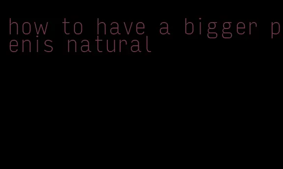 how to have a bigger penis natural