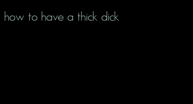 how to have a thick dick