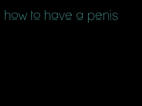 how to have a penis