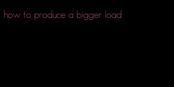 how to produce a bigger load